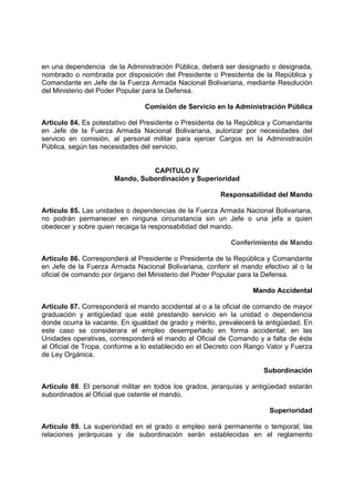 en una dependencia de la Administración Pública, deberá ser designado o designada,
nombrado o nombrada por disposición del Presidente o Presidenta de la República y
Comandante en Jefe de la Fuerza Armada Nacional Bolivariana, mediante Resolución
del Ministerio del Poder Popular para la Defensa.
Comisión de Servicio en la Administración Pública
Articulo 84. Es potestativo del Presidente o Presidenta de la República y Comandante
en Jefe de la Fuerza Armada Nacional Bolivariana, autorizar por necesidades del
servicio en comisión, al personal militar para ejercer Cargos en la Administración
Pública, según las necesidades del servicio.
CAPITULO IV
Mando, Subordinación y Superioridad
Responsabilidad del Mando
Artículo 85. Las unidades o dependencias de la Fuerza Armada Nacional Bolivariana,
no podrán permanecer en ninguna circunstancia sin un Jefe o una jefa a quien
obedecer y sobre quien recaiga la responsabilidad del mando.
Conferimiento de Mando
Artículo 86. Corresponderá al Presidente o Presidenta de la República y Comandante
en Jefe de la Fuerza Armada Nacional Bolivariana, conferir el mando efectivo al o la
oficial de comando por órgano del Ministerio del Poder Popular para la Defensa.
Mando Accidental
Artículo 87. Corresponderá el mando accidental al o a la oficial de comando de mayor
graduación y antigüedad que esté prestando servicio en la unidad o dependencia
donde ocurra la vacante. En igualdad de grado y mérito, prevalecerá la antigüedad. En
este caso se considerara el empleo desempeñado en forma accidental; en las
Unidades operativas, corresponderá el mando al Oficial de Comando y a falta de éste
al Oficial de Tropa, conforme a lo establecido en el Decreto con Rango Valor y Fuerza
de Ley Orgánica.
Subordinación
Artículo 88. El personal militar en todos los grados, jerarquías y antigüedad estarán
subordinados al Oficial que ostente el mando.
Superioridad
Articulo 89. La superioridad en el grado o empleo será permanente o temporal; las
relaciones jerárquicas y de subordinación serán establecidas en el reglamento
 