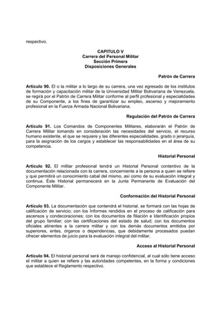 respectivo.
CAPITULO V
Carrera del Personal Militar
Sección Primera
Disposiciones Generales
Patrón de Carrera
Artículo 90. El o la militar a lo largo de su carrera, una vez egresado de los institutos
de formación y capacitación militar de la Universidad Militar Bolivariana de Venezuela,
se regirá por el Patrón de Carrera Militar conforme al perfil profesional y especialidades
de su Componente, a los fines de garantizar su empleo, ascenso y mejoramiento
profesional en la Fuerza Armada Nacional Bolivariana.
Regulación del Patrón de Carrera
Artículo 91. Los Comandos de Componentes Militares, elaborarán el Patrón de
Carrera Militar tomando en consideración las necesidades del servicio, el recurso
humano existente, el que se requiere y las diferentes especialidades, grado o jerarquía,
para la asignación de los cargos y establecer las responsabilidades en el área de su
competencia.
Historial Personal
Artículo 92. El militar profesional tendrá un Historial Personal contentivo de la
documentación relacionada con la carrera, concerniente a la persona a quien se refiere
y que permitirá un conocimiento cabal del mismo, así como de su evaluación integral y
continua. Éste Historial permanecerá en la Junta Permanente de Evaluación del
Componente Militar.
Conformación del Historial Personal
Artículo 93. La documentación que contendrá el historial, se formará con las hojas de
calificación de servicio; con los Informes rendidos en el proceso de calificación para
ascensos y condecoraciones; con los documentos de filiación e Identificación propios
del grupo familiar; con las certificaciones del estado de salud; con los documentos
oficiales atinentes a la carrera militar y con los demás documentos emitidos por
superiores, entes, órganos o dependencias, que debidamente procesados puedan
ofrecer elementos de juicio para la evaluación integral del militar.
Acceso al Historial Personal
Artículo 94. El historial personal será de manejo confidencial, al cual sólo tiene acceso
el militar a quien se refiere y las autoridades competentes, en la forma y condiciones
que establece el Reglamento respectivo.
 