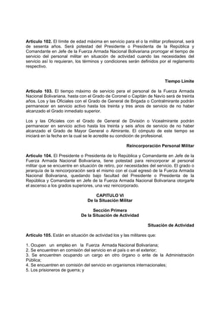 Articulo 102. El límite de edad máxima en servicio para el o la militar profesional, será
de sesenta años. Será potestad del Presidente o Presidenta de la República y
Comandante en Jefe de la Fuerza Armada Nacional Bolivariana prorrogar el tiempo de
servicio del personal militar en situación de actividad cuando las necesidades del
servicio así lo requieran, los términos y condiciones serán definidos por el reglamento
respectivo.
Tiempo Límite
Artículo 103. El tiempo máximo de servicio pera el personal de la Fuerza Armada
Nacional Bolivariana, hasta con el Grado de Coronel o Capitán de Navío será de treinta
años. Los y las Oficiales con el Grado de General de Brigada o Contralmirante podrán
permanecer en servicio activo hasta los treinta y tres anos de servicio de no haber
alcanzado el Grado inmediato superior.
Los y las Oficiales con el Grado de General de División o Vicealmirante podrán
permanecer en servicio activo hasta los treinta y seis años de servicio de no haber
alcanzado el Grado de Mayor General o Almirante. El cómputo de este tiempo se
iniciará en la fecha en la cual se le acredite su condición de profesional.
Reincorporación Personal Militar
Articulo 104. El Presidente o Presidenta de lo República y Comandante en Jefe de la
Fuerza Armada Nacional Bolivariana, tiene potestad para reincorporar al personal
militar que se encuentre en situación de retiro, por necesidades del servicio. El grado o
jerarquía de la reincorporación será el mismo con el cual egresó de la Fuerza Armada
Nacional Bolivariana, quedando bajo facultad del Presidente o Presidenta de la
República y Comandante en Jefe de la Fuerza Armada Nacional Bolivariana otorgarle
el ascenso a los grados superiores, una vez reincorporado.
CAPITULO VI
De la Situación Militar
Sección Primera
De la Situación de Actividad
Situación de Actividad
Artículo 105. Están en situación de actividad los y las militares que:
1. Ocupen un empleo en la Fuerza Armada Nacional Bolivariana;
2. Se encuentren en comisión del servicio en el país o en el exterior;
3. Se encuentren ocupando un cargo en otro órgano o ente de la Administración
Pública;
4. Se encuentren en comisión del servicio en organismos internacionales;
5. Los prisioneros de guerra; y
 