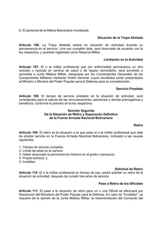 6, El personal de la Milicia Bolivariana movilizada.
Situación de la Tropa Alistada
Artículo 106. La Tropa Alistada estará en situación de actividad durante su
permanencia en el servicio. Una vez cumplido éste, será licenciada de acuerdo con la
ley respectiva, y quedaré registrada como Reserva Militar.
Limitación en la Actividad
Articulo 107. El o la militar profesional que por enfermedad permanezca un año
recluido o recluida en centros de salud o de reposo domiciliarlo, será sometido o
sometida a Junta Médica Militar, designada por los Comandantes Generales de los
Componentes Militares mediante Orden General, cuyos resultados serán presentados
al Ministro o Ministra del Poder Popular para la Defensa para su consideración.
Servicio Prestado
Artículo 108. El tiempo de servicio prestado en la situación de actividad, será
considerado para el cálculo de las remuneraciones, pensiones y demás prerrogativas y
beneficios, conforme lo previsto en la ley respectiva.
Sección Segunda
De la Situación de Retiro y Separación Definitiva
de la Fuerza Armada Nacional Bolivariana
Retiro
Articulo 109. El retiro es la situación a la que pasa el o la militar profesional que deje
de prestar servido en la Fuerza Armada Nacional Bolivariana, motivado a las causas
siguientes:
1. Tiempo de servicio cumplido;
2. Límite de edad en la carrera;
3. Haber alcanzado la permanencia máxima en el grado o jerarquía;
4. Propia solicitud; y
5. Invalidez.
Solicitud de Retiro
Articulo 110. El o la militar profesional en tiempo de paz, podrá solicitar su retiro de la
situación de actividad, después de cumplir tres años de servicio.
Pase a Retiro de los Oficiales
Artículo 111. El pase a la situación de retiro para un o una Oficial se efectuará por
Resolución del Ministerio del Poder Popular para la Defensa. En caso de "Invalidez", se
requiere de la opinión de la Junta Médica Militar, la recomendación del Comando del
 