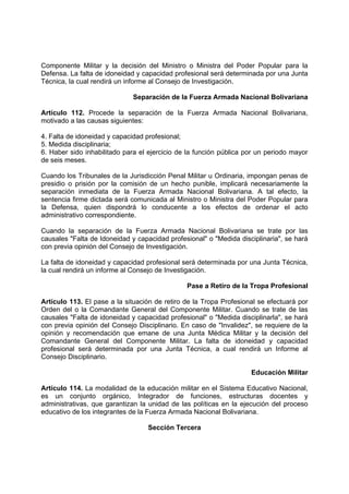 Componente Militar y la decisión del Ministro o Ministra del Poder Popular para la
Defensa. La falta de idoneidad y capacidad profesional será determinada por una Junta
Técnica, la cual rendirá un informe al Consejo de Investigación.
Separación de la Fuerza Armada Nacional Bolivariana
Artículo 112. Procede la separación de la Fuerza Armada Nacional Bolivariana,
motivado a las causas siguientes:
4. Falta de idoneidad y capacidad profesional;
5. Medida disciplinaria;
6. Haber sido inhabilitado para el ejercicio de la función pública por un periodo mayor
de seis meses.
Cuando los Tribunales de la Jurisdicción Penal Militar u Ordinaria, impongan penas de
presidio o prisión por la comisión de un hecho punible, implicará necesariamente la
separación inmediata de la Fuerza Armada Nacional Bolivariana. A tal efecto, la
sentencia firme dictada será comunicada al Ministro o Ministra del Poder Popular para
la Defensa, quien dispondrá lo conducente a los efectos de ordenar el acto
administrativo correspondiente.
Cuando la separación de la Fuerza Armada Nacional Bolivariana se trate por las
causales "Falta de Idoneidad y capacidad profesional" o "Medida disciplinaria", se hará
con previa opinión del Consejo de Investigación.
La falta de idoneidad y capacidad profesional será determinada por una Junta Técnica,
la cual rendirá un informe al Consejo de Investigación.
Pase a Retiro de la Tropa Profesional
Artículo 113. El pase a la situación de retiro de la Tropa Profesional se efectuará por
Orden del o la Comandante General del Componente Militar. Cuando se trate de las
causales "Falta de idoneidad y capacidad profesional" o "Medida disciplinarla", se hará
con previa opinión del Consejo Disciplinario. En caso de "Invalidez", se requiere de la
opinión y recomendación que emane de una Junta Médica Militar y la decisión del
Comandante General del Componente Militar. La falta de idoneidad y capacidad
profesional será determinada por una Junta Técnica, a cual rendirá un Informe al
Consejo Disciplinario.
Educación Militar
Artículo 114. La modalidad de la educación militar en el Sistema Educativo Nacional,
es un conjunto orgánico, Integrador de funciones, estructuras docentes y
administrativas, que garantizan la unidad de las políticas en la ejecución del proceso
educativo de los integrantes de la Fuerza Armada Nacional Bolivariana.
Sección Tercera
 