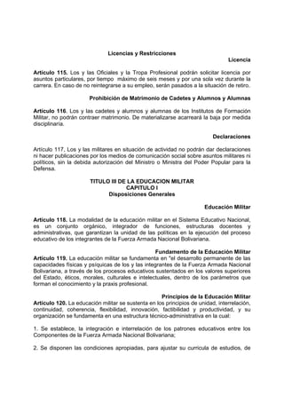Licencias y Restricciones
Licencia
Artículo 115. Los y las Oficiales y la Tropa Profesional podrán solicitar licencia por
asuntos particulares, por tiempo máximo de seis meses y por una sola vez durante la
carrera. En caso de no reintegrarse a su empleo, serán pasados a la situación de retiro.
Prohibición de Matrimonio de Cadetes y Alumnos y Alumnas
Artículo 116. Los y las cadetes y alumnos y alumnas de los Institutos de Formación
Militar, no podrán contraer matrimonio. De materializarse acarreará la baja por medida
disciplinaría.
Declaraciones
Artículo 117, Los y las militares en situación de actividad no podrán dar declaraciones
ni hacer publicaciones por los medios de comunicación social sobre asuntos militares ni
políticos, sin la debida autorización del Ministro o Ministra del Poder Popular para la
Defensa.
TITULO III DE LA EDUCACION MILITAR
CAPITULO I
Disposiciones Generales
Educación Militar
Artículo 118. La modalidad de la educación militar en el Sistema Educativo Nacional,
es un conjunto orgánico, integrador de funciones, estructuras docentes y
administrativas, que garantizan la unidad de las políticas en la ejecución del proceso
educativo de los integrantes de la Fuerza Armada Nacional Bolivariana.
Fundamento de la Educación Militar
Artículo 119. La educación militar se fundamenta en "el desarrollo permanente de las
capacidades físicas y psíquicas de los y las integrantes de la Fuerza Armada Nacional
Bolivariana, a través de los procesos educativos sustentados en los valores superiores
del Estado, éticos, morales, culturales e intelectuales, dentro de los parámetros que
forman el conocimiento y la praxis profesional.
Principios de la Educación Militar
Artículo 120. La educación militar se sustenta en los principios de unidad, interrelación,
continuidad, coherencia, flexibilidad, innovación, factibilidad y productividad, y su
organización se fundamenta en una estructura técnico-administrativa en la cual:
1. Se establece, la integración e interrelación de los patrones educativos entre los
Componentes de la Fuerza Armada Nacional Bolivariana;
2. Se disponen las condiciones apropiadas, para ajustar su curricula de estudios, de
 