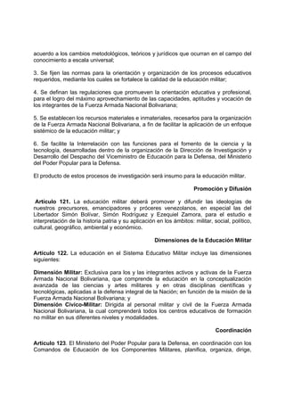 acuerdo a los cambios metodológicos, teóricos y jurídicos que ocurran en el campo del
conocimiento a escala universal;
3. Se fijen las normas para la orientación y organización de los procesos educativos
requeridos, mediante los cuales se fortalece la calidad de la educación militar;
4. Se definan las regulaciones que promueven la orientación educativa y profesional,
para el logro del máximo aprovechamiento de las capacidades, aptitudes y vocación de
los integrantes de la Fuerza Armada Nacional Bolivariana;
5. Se establecen los recursos materiales e inmateriales, recesarlos para la organización
de la Fuerza Armada Nacional Bolivariana, a fin de facilitar la aplicación de un enfoque
sistémico de la educación militar; y
6. Se facilite la Interrelación con las funciones para el fomento de la ciencia y la
tecnología, desarrolladas dentro de la organización de la Dirección de Investigación y
Desarrollo del Despacho del Viceministro de Educación para la Defensa, del Ministerio
del Poder Popular para la Defensa.
El producto de estos procesos de investigación será insumo para la educación militar.
Promoción y Difusión
Artículo 121. La educación militar deberá promover y difundir las ideologías de
nuestros precursores, emancipadores y próceres venezolanos, en especial las del
Libertador Simón Bolívar, Simón Rodríguez y Ezequiel Zamora, para el estudio e
interpretación de la historia patria y su aplicación en los ámbitos: militar, social, político,
cultural, geográfico, ambiental y económico.
Dimensiones de la Educación Militar
Artículo 122. La educación en el Sistema Educativo Militar incluye las dimensiones
siguientes:
Dimensión Militar: Exclusiva para los y las integrantes activos y activas de la Fuerza
Armada Nacional Bolivariana, que comprende la educación en la conceptualización
avanzada de las ciencias y artes militares y en otras disciplinas científicas y
tecnológicas, aplicadas a la defensa integral de la Nación; en función de la misión de la
Fuerza Armada Nacional Bolivariana; y
Dimensión Cívico-Militar: Dirigida al personal militar y civil de la Fuerza Armada
Nacional Bolivariana, la cual comprenderá todos los centros educativos de formación
no militar en sus diferentes niveles y modalidades.
Coordinación
Artículo 123. El Ministerio del Poder Popular para la Defensa, en coordinación con los
Comandos de Educación de los Componentes Militares, planifica, organiza, dirige,
 