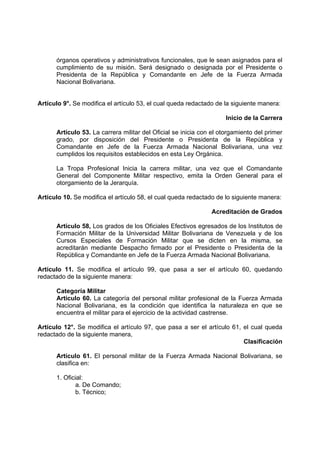 órganos operativos y administrativos funcionales, que le sean asignados para el
cumplimiento de su misión. Será designado o designada por el Presidente o
Presidenta de la República y Comandante en Jefe de la Fuerza Armada
Nacional Bolivariana.
Artículo 9°. Se modifica el artículo 53, el cual queda redactado de la siguiente manera:
Inicio de la Carrera
Artículo 53. La carrera militar del Oficial se inicia con el otorgamiento del primer
grado, por disposición del Presidente o Presidenta de la República y
Comandante en Jefe de la Fuerza Armada Nacional Bolivariana, una vez
cumplidos los requisitos establecidos en esta Ley Orgánica.
La Tropa Profesional Inicia la carrera militar, una vez que el Comandante
General del Componente Militar respectivo, emita la Orden General para el
otorgamiento de la Jerarquía.
Artículo 10. Se modifica el artículo 58, el cual queda redactado de lo siguiente manera:
Acreditación de Grados
Artículo 58, Los grados de los Oficiales Efectivos egresados de los Institutos de
Formación Militar de la Universidad Militar Bolivariana de Venezuela y de los
Cursos Especiales de Formación Militar que se dicten en la misma, se
acreditarán mediante Despacho firmado por el Presidente o Presidenta de la
República y Comandante en Jefe de la Fuerza Armada Nacional Bolivariana.
Artículo 11. Se modifica el artículo 99, que pasa a ser el artículo 60, quedando
redactado de la siguiente manera:
Categoría Militar
Artículo 60. La categoría del personal militar profesional de la Fuerza Armada
Nacional Bolivariana, es la condición que identifica la naturaleza en que se
encuentra el militar para el ejercicio de la actividad castrense.
Artículo 12°. Se modifica el artículo 97, que pasa a ser el artículo 61, el cual queda
redactado de la siguiente manera,
Clasificación
Artículo 61. El personal militar de la Fuerza Armada Nacional Bolivariana, se
clasifica en:
1. Oficial:
a. De Comando;
b. Técnico;
 