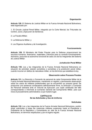Organización
Artículo 128. El Sistema de Justicia Militar en la Fuerza Armada Nacional Bolivariana,
está organizado por:
1. El Circuito Judicial Penal Militar, integrado por la Corte Marcial, los Tribunales de
Control, Juicio y Ejecución de Sentencia;
2. La Fiscalía Militar;
3. La Defensoría Militar; y
4. Los Órganos Auxiliares y de Investigación.
Funcionamiento
Artículo 129. El Ministerio del Poder Popular para la Defensa proporcionará los
recursos humanos, financieros, materiales y técnicos para su correcto funcionamiento.
Asimismo, procurara la autonomía funcional de cada uno de los integrantes del Sistema
de Justicia Militar.
Jurisdicción Penal Militar
Artículo 130. Los y las integrantes de la Fuerza Armada Nacional Bolivariana en
situación de actividad, estarán sometidos o sometidas a la jurisdicción penal militar,
cuando incurran en delitos de naturaleza militar, en los términos que establece la ley.
Observación sobre Procesos Penales
Artículo 131. La Dirección o Comando de personal de cada Componente Militar de la
Fuerza Armada Nacional Bolivariana, mantendrá un registro y permanente observación
sobre los casos de militares profesionales que se encuentren en proceso penal. De
producirse una sentencia condenatoria definitivamente firme, la Dirección o Comando
de Personal solicitará ante el Tribunal de Ejecución una copla certificada del fallo
correspondiente e informará al Comando General del Componente Militar, para que
inicie el procedimiento administrativo a que hubiere lugar.
CAPÍTULO III
De las Solicitudes y Uso de Uniforme
Solicitudes
Artículo 132. Los y las integrantes de la Fuerza Armada Nacional Bolivariana, podrán
dirigir solicitudes a todas las instancias militares superiores hasta el Presidente o
Presidenta de la República y Comandante en Jefe de la Fuerza Armada Nacional
Bolivariana, en términos respetuosos y por el órgano regular.
 