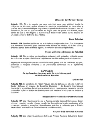 Obligación de Informar y Opinar
Artículo 133. El o la superior por cuya autoridad pase una solicitud, tendrá la
obligación de Informar y opinar al respecto, con toda Imparcialidad, en forma clara y
precisa, sin poder retenerla por mayor tiempo que el absolutamente necesario para su
tramitación, el cual no podrá exceder en ningún caso de quince días hábiles, lapso
dentro del cual la hará llegar a la autoridad que debe decidir. Esta a su vez decidirá en
un plazo no mayor de treinta días hábiles.
Queja Colectiva
Articulo 134. Quedan prohibidas las solicitudes o quejas colectivas. El o la superior
que reciba una solicitud o queja colectiva sobre asuntos del servicio, no le dará curso y
ordenará dentro de los términos legales, el correctivo disciplinario pertinente.
Uso de Uniforme en Situación de Actividad
Artículo 135. El o la militar en situación de actividad, está obligado y obligada a usar
los uniformes, equipos, distintivos e insignias que establece el reglamento respectivo.
El personal militar profesional en situación de retiro, podrá usar los uniformes, equipos,
distintivos e insignias conforme a las previsiones contenidas en el reglamento
respectivo.
CAPITULO IV
De los Derechos Humanos y del Derecho Internacional
de los Conflictos Armados
Ente Rector
Artículo 136. El Ministerio del Poder Popular para la Defensa es el ente rector del
Sector Defensa en materia de Derechos Humanos y de Derecho Internacional
Humanitario y establece la estructura organizativa y reglamentaria necesaria para la
promoción, vigilancia y defensa de estos derechos, mediante la adopción de políticas y
doctrinas.
Respeto al Derecho Internacional Humanitario
Artículo 137. Los y las integrantes de la Fuerza Armada Nacional Bolivariana, deben
conocer, respetar, cumplir y hacer cumplir las disposiciones legales nacionales y los
convenlos, tratados y acuerdos internacionales suscritos y ratificados por el Estado
Venezolano, en materia de Derecho Internacional Humanitario.
Respeto a los Derechos Humanos
Articulo 138. Los y las integrantes de la Fuerza Armada Nacional Bolivariana deben
 
