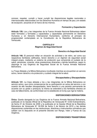 conocer, respetar, cumplir y hacer cumplir las disposiciones legales nacionales e
internacionales relacionadas con los Derechos Humanos en tiempo de paz y en estado
de excepción, actuando en el marco de los mismos.
Formación y Capacitación
Artículo 139. Los y las integrantes de la Fuerza Armada Nacional Bolivariana deben
estar formados y formadas y capacitados y capacitadas permanente en Derechos
Humanos y en Derecho Internacional Humanitario, conforme al principio de
progresividad contemplado en la Constitución de la República Bolivariana de
Venezuela.
CAPITULO V
Régimen de Seguridad Social
Derecho a la Seguridad Social
Artículo 140. El personal militar en situación de actividad o de retiro, así como sus
respectivos familiares calificados, tienen derecho a un régimen de seguridad social
integral propio, mediante un sistema de protección que comprende el cuidado de la
salud, pensiones; vivienda, otras prestaciones dinerarias y demás beneficios, según lo
disponga la Ley Orgánica de Seguridad Social de la Fuerza Armada Nacional
Bolivariana.
La Tropa Alistada y la Milicia Bolivariana movilizada mientras se encuentren en servicio
activo, tienen derecho a la protección y cuidado integral de la salud.
Discapacitados y Discapacitadas
Artículo 141. La tropa alistada y los y las integrantes de la Milicia Bolivariana en
servicio activo, que como consecuencia de su participación en actos del servicio o con
ocasión de ello resulten discapacitados, tiene derecho a una pensión permanente de
acuerdo con su grado o jerarquía; la misma se extenderá a los familiares directos en
caso de fallecimiento, de conformidad con lo establecido en la ley que rige la materia.
DISPOSICIONES DEROGATORIA
Única. Queda derogada la Ley Orgánica de la Fuerza Armada Nacional Bolivariana,
publicada en la Gaceta Oficial de la República de Venezuela N° 5.933 Extraordinario,
de fecha 21 de Octubre de 2009 y la publicada en la Gaceta Oficial de la República
Bolivariana de Venezuela N° 39.359 de fecha 2 de febrero de 2010 y las demás
disposiciones contenidas en las resoluciones, directivas e instrumentos normativos que
colidan con lo dispuesto en el presente Decreto con Rango, Valor y Fuerza de Ley
Orgánica,
DISPOSICIONES TRANSITORIAS
 