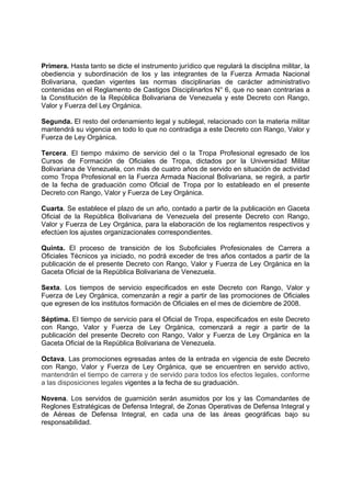 Primera. Hasta tanto se dicte el instrumento jurídico que regulará la disciplina militar, la
obediencia y subordinación de los y las integrantes de la Fuerza Armada Nacional
Bolivariana, quedan vigentes las normas disciplinarias de carácter administrativo
contenidas en el Reglamento de Castigos Disciplinarlos N° 6, que no sean contrarias a
la Constitución de la República Bolivariana de Venezuela y este Decreto con Rango,
Valor y Fuerza del Ley Orgánica.
Segunda. El resto del ordenamiento legal y sublegal, relacionado con la materia militar
mantendrá su vigencia en todo lo que no contradiga a este Decreto con Rango, Valor y
Fuerza de Ley Orgánica.
Tercera. El tiempo máximo de servicio del o la Tropa Profesional egresado de los
Cursos de Formación de Oficiales de Tropa, dictados por la Universidad Militar
Bolivariana de Venezuela, con más de cuatro años de servido en situación de actividad
como Tropa Profesional en la Fuerza Armada Nacional Bolivariana, se regirá, a partir
de la fecha de graduación como Oficial de Tropa por lo estableado en el presente
Decreto con Rango, Valor y Fuerza de Ley Orgánica.
Cuarta. Se establece el plazo de un año, contado a partir de la publicación en Gaceta
Oficial de la República Bolivariana de Venezuela del presente Decreto con Rango,
Valor y Fuerza de Ley Orgánica, para la elaboración de los reglamentos respectivos y
efectúen los ajustes organizacionales correspondientes.
Quinta. El proceso de transición de los Suboficiales Profesionales de Carrera a
Oficiales Técnicos ya iniciado, no podrá exceder de tres años contados a partir de la
publicación de el presente Decreto con Rango, Valor y Fuerza de Ley Orgánica en la
Gaceta Oficial de la República Bolivariana de Venezuela.
Sexta. Los tiempos de servicio especificados en este Decreto con Rango, Valor y
Fuerza de Ley Orgánica, comenzarán a regir a partir de las promociones de Oficiales
que egresen de los institutos formación de Oficiales en el mes de diciembre de 2008.
Séptima. El tiempo de servicio para el Oficial de Tropa, especificados en este Decreto
con Rango, Valor y Fuerza de Ley Orgánica, comenzará a regir a partir de la
publicación del presente Decreto con Rango, Valor y Fuerza de Ley Orgánica en la
Gaceta Oficial de la República Bolivariana de Venezuela.
Octava. Las promociones egresadas antes de la entrada en vigencia de este Decreto
con Rango, Valor y Fuerza de Ley Orgánica, que se encuentren en servido activo,
mantendrán el tiempo de carrera y de servido para todos los efectos legales, conforme
a las disposiciones legales vigentes a la fecha de su graduación.
Novena. Los servidos de guarnición serán asumidos por los y las Comandantes de
Reglones Estratégicas de Defensa Integral, de Zonas Operativas de Defensa Integral y
de Aéreas de Defensa Integral, en cada una de las áreas geográficas bajo su
responsabilidad.
 