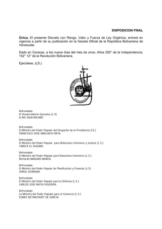 DISPOSICION FINAL
Única. El presente Decreto con Rango, Valor y Fuerza de Ley Orgánica, entrará en
vigencia a partir de su publicación en la Gaceta Oficial de la República Bolivariana de
Venezuela.
Dado en Caracas, a los nueve días del mes de once. Años 200° de la Independencia,
152° 12° de la Revolución Bolivariana.
Ejecútese, (LS.)
Refrendado
El Vicepresidente Ejecutivo (L.S)
ELÍAS JAUA MILANO
Refrendado
El Ministro del Poder Popular del Despacho de la Presidencia (LS.)
FRANCISCO JOSE AMELIACH ORTA
Refrendado
El Ministro del Poder Popular para Relaciones Interiores y Justicia (L.S.)
TARECK EL AISSAMI
Refrendado
El Ministro del Poder Popular para Relaciones Exteriores (L.S.)
NICOLAS MADURO MOROS
Refrendado
El Ministro del Poder Popular de Planificación y Finanzas (L.S)
JORGE GIORDAN!
Refrendado
El Ministro del Poder Popular para la Defensa (L.S.)
CARLOS JOSE MATA FIGUEROA
Refrendado
La Ministra del Poder Popular para el Comercio (L.S.)
EDMEE BETANCOURT DE GARCIA
 