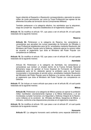 hayan obtenido el Despacho o Resolución correspondiente y ejercerán la carrera
militar de modo permanente, así como la Tropa Profesional que egrese de las
diferentes Escuelas de formación de los Componentes Militares.
También pertenecen a la categoría efectivo, los asimilados que la adquieran,
luego de cumplir los requisitos establecidos en el reglamento respectivo.
Artículo 15. Se modifica el artículo 101, que pasa a ser el artículo 64, el cual queda
redactado de la siguiente manera:
Reserva
Artículo 64. Pertenecen a la categoría de Reserva, los venezolanos y
venezolanas que aprueben los cursos especiales de formación de Oficiales o
Tropa Profesional establecidos para tal fin, acreditados mediante Resolución del
Ministerio del Poder Popular para la Defensa, debiendo ejercer la carrera militar
de acuerdo al reglamento que dicte el Ministerio del Poder Popular con
competencia en Defensa.
Artículo 16. Se modifica el artículo 102, que pasa a ser el artículo 65, el cual queda
redactado de la siguiente manera:
Asimilado
Artículo 65, Pertenecen a la categoría de Asimilado, los venezolanos y
venezolanas que reciban un empleo dentro de la Fuerza Armada Nacional
Bolivariana luego de aprobar el Curso Especial de Formación de Ofíciales
establecido para tal fin, debiendo ejercer la profesión para la cual fueron
Incorporados o Incorporadas al servido activo, acreditados mediante Resolución
del Ministerio del Poder Popular para la Defensa y la carrera militar de acuerdo
al reglamento que dicte el Ministerio del Poder Popular con competencia en
Defensa.
Artículo 17. Se incluye un nuevo artículo que pasa a ser el artículo 66, el cual queda
redactado de la siguiente manera:
Milicia
Artículo 66. Pertenecen a la categoría de Milicia quienes sin ejercer la profesión
militar manifiesten voluntariamente Ingresar a la Milicia Bolivariana; y al ser
movilizadas cumplan funciones a la Seguridad y Defensa Integral de la Nación,
como militares en la condición de: Ofíciales de Milicia, Sargentos de Milicia y
miliciano, conforme a las disposiciones previstas en el reglamento respectivo.
Artículo 18. Se modifica el artículo 103, que pasa a ser el artículo 67, el cual queda
redactado de la siguiente manera:
Honorario
Artículo 67. La categoría honorario será conferida como especial distinción a
 
