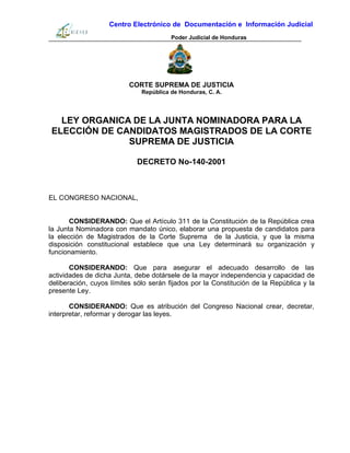 Centro Electrónico de Documentación e Información Judicial
Poder Judicial de Honduras
CORTE SUPREMA DE JUSTICIA
República de Honduras, C. A.
LEY ORGANICA DE LA JUNTA NOMINADORA PARA LA
ELECCIÓN DE CANDIDATOS MAGISTRADOS DE LA CORTE
SUPREMA DE JUSTICIA
DECRETO No-140-2001
EL CONGRESO NACIONAL,
CONSIDERANDO: Que el Artículo 311 de la Constitución de la República crea
la Junta Nominadora con mandato único, elaborar una propuesta de candidatos para
la elección de Magistrados de la Corte Suprema de la Justicia, y que la misma
disposición constitucional establece que una Ley determinará su organización y
funcionamiento.
CONSIDERANDO: Que para asegurar el adecuado desarrollo de las
actividades de dicha Junta, debe dotársele de la mayor independencia y capacidad de
deliberación, cuyos límites sólo serán fijados por la Constitución de la República y la
presente Ley.
CONSIDERANDO: Que es atribución del Congreso Nacional crear, decretar,
interpretar, reformar y derogar las leyes.
 