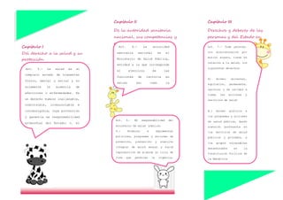 Capítulo II
De la autoridad sanitaria
nacional, sus competencias y
responsabilidades
Capítulo III
Derechos y deberes de las
personas y del Estado en
relación con la salud
Capítulo I
Del derecho a la salud y su
protección
Art. 3.- La salud es el
completo estado de bienestar
físico, mental y social y no
solamente la ausencia de
afecciones o enfermedades. Es
un derecho humano inalienable,
indivisible, irrenunciable e
intransigible, cuya protección
y garantía es responsabilidad
primordial del Estado; y, el
resultado de un proceso
colectivo de interacción donde
Estado, sociedad, familia e
individuos convergen para la
construcción de ambientes,
entornos y estilos de vida
saludables.
Art. 4.- La autoridad
sanitaria nacional es el
Ministerio de Salud Pública,
entidad a la que corresponde
el ejercicio de las
funciones de rectoría en
salud; así como la
responsabilidad de la
aplicación, control y
vigilancia del cumplimiento
de esta Ley; y, las normas
que dicte para su plena
vigencia serán obligatorias.
Art. 6.– ES responsabilidad del
ministerio de salud `pública:
6.- Formular e implementar
políticas, programas y acciones de
promoción, prevención y atención
integral de salud sexual y salud
reproductiva de acuerdo al ciclo de
vida que permitan la vigencia,
respeto y goce de los derechos,
tanto sexuales como reproductivos,
y declarar la obligatoriedad de su
atención en los términos y
condiciones que la realidad
epidemiológica nacional y local
requiera
Art. 7.- Toda persona,
sin discriminación por
motivo alguno, tiene en
relación a la salud, los
siguientes derechos:
A) Acceso universal,
equitativo, permanente,
oportuno y de calidad a
todas las acciones y
servicios de salud
B.) Acceso gratuito a
los programas y acciones
de salud pública, dando
atención preferente en
los servicios de salud
públicos y privados, a
los grupos vulnerables
determinados en la
Constitución Política de
la República
c) Vivir en un ambiente
sano, ecológicamente
equilibrado y libre de
contaminación;
D) Respeto a su dignidad,
 