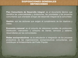 DISPOSICIONES GENERALES 
DEFINICIONES 
Plan Comunitario de Desarrollo Integral: es el documento técnico que 
identifica las potencialidades y limitaciones, las prioridades y los proyectos 
comunitarios que orientarán al logro del desarrollo integral de la comunidad. 
Gestión: son las acciones que exigen el cumplimiento de los objetivos y 
metas. 
Economía comunal: es el conjunto de relaciones sociales de producción, 
distribución, intercambio y consumo de bienes, servicios y saberes, 
desarrolladas por las comunidades. 
Redes socioproductivas: es la articulación e integración de los procesos 
productivos de las organizaciones socioproductivas comunitarias, que 
contribuyen al fortalecimiento del Poder Popular. 
 
