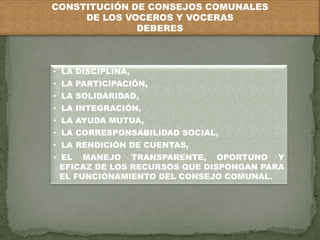 CONSTITUCIÓN DE CONSEJOS COMUNALES 
DE LOS VOCEROS Y VOCERAS 
DEBERES 
• LA DISCIPLINA, 
• LA PARTICIPACIÓN, 
• LA SOLIDARIDAD, 
• LA INTEGRACIÓN, 
• LA AYUDA MUTUA, 
• LA CORRESPONSABILIDAD SOCIAL, 
• LA RENDICIÓN DE CUENTAS, 
• EL MANEJO TRANSPARENTE, OPORTUNO Y 
EFICAZ DE LOS RECURSOS QUE DISPONGAN PARA 
EL FUNCIONAMIENTO DEL CONSEJO COMUNAL. 
 