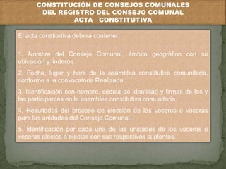CONSTITUCIÓN DE CONSEJOS COMUNALES 
DEL REGISTRO DEL CONSEJO COMUNAL 
ACTA CONSTITUTIVA 
El acta constitutiva deberá contener: 
1. Nombre del Consejo Comunal, ámbito geográfico con su 
ubicación y linderos. 
2. Fecha, lugar y hora de la asamblea constitutiva comunitaria, 
conforme a la convocatoria Realizada. 
3. Identificación con nombre, cédula de identidad y firmas de los y 
las participantes en la asamblea constitutiva comunitaria. 
4. Resultados del proceso de elección de los voceros o voceras 
para las unidades del Consejo Comunal. 
5. Identificación por cada una de las unidades de los voceros o 
voceras electos o electas con sus respectivos suplentes. 
 