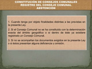 CONSTITUCIÓN DE CONSEJOS COMUNALES 
REGISTRO DEL CONSEJO COMUNAL 
ABSTENCIÓN 
1. Cuando tenga por objeto finalidades distintas a las previstas en 
la presente Ley. 
2. Si el Consejo Comunal no se ha constituido con la determinación 
exacta del ámbito geográfico o si dentro de éste ya existiere 
registrado un Consejo Comunal. 
3. Si no se acompañan los documentos exigidos en la presente Ley 
o si éstos presentan alguna deficiencia u omisión. 
 