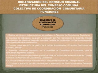 ORGANIZACIÓN DEL CONSEJO COMUNAL 
ESTRUCTURA DEL CONSEJO COMUNAL 
COLECTIVO DE COORDINACIÓN COMUNITARIA 
FUNCIONES 
COLECTIVO DE 
COORDINACIÓN 
COMUNITARIA 
Funciones 
1. Realizar seguimiento de las decisiones aprobadas en la Asamblea de Ciudadanos y Ciudadanas. 
2. Coordinar la elaboración, ejecución y evaluación del Plan Comunitario de Desarrollo Integral 
articulado con los planes de desarrollo municipal y estadal de conformidad con las líneas generales 
del Proyecto Nacional Simón Bolívar. 
3. Conocer, previa ejecución, la gestión de la Unidad Administrativa y Financiera Comunitaria del 
Consejo Comunal. 
4. Presentar propuestas aprobadas por la Asamblea de Ciudadanos y Ciudadanas, para la 
formulación de políticas públicas. 
5. Garantizar información permanente y oportuna sobre las actuaciones de las unidades del Consejo 
Comunal a la Asamblea de Ciudadanos y Ciudadanas. 
6. Convocar para los asuntos de interés común a las demás unidades del Consejo Comunal. 
7. Coordinar la aplicación del ciclo comunal para la elaboración del Plan Comunitario de Desarrollo 
Integral. 
 