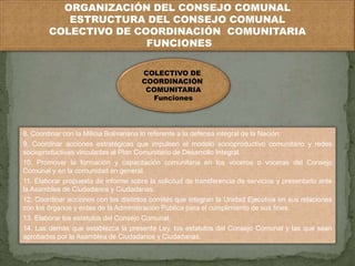 ORGANIZACIÓN DEL CONSEJO COMUNAL 
ESTRUCTURA DEL CONSEJO COMUNAL 
COLECTIVO DE COORDINACIÓN COMUNITARIA 
FUNCIONES 
COLECTIVO DE 
COORDINACIÓN 
COMUNITARIA 
Funciones 
8. Coordinar con la Milicia Bolivariana lo referente a la defensa integral de la Nación. 
9. Coordinar acciones estratégicas que impulsen el modelo socioproductivo comunitario y redes 
socioproductivas vinculadas al Plan Comunitario de Desarrollo Integral. 
10. Promover la formación y capacitación comunitaria en los voceros o voceras del Consejo 
Comunal y en la comunidad en general. 
11. Elaborar propuesta de informe sobre la solicitud de transferencia de servicios y presentarlo ante 
la Asamblea de Ciudadanos y Ciudadanas. 
12. Coordinar acciones con los distintos comités que integran la Unidad Ejecutiva en sus relaciones 
con los órganos y entes de la Administración Pública para el cumplimiento de sus fines. 
13. Elaborar los estatutos del Consejo Comunal. 
14. Las demás que establezca la presente Ley, los estatutos del Consejo Comunal y las que sean 
aprobadas por la Asamblea de Ciudadanos y Ciudadanas. 
 