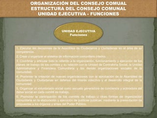 ORGANIZACIÓN DEL CONSEJO COMUAL 
ESTRUCTURA DEL CONSEJO COMUNAL 
UNIDAD EJECUTIVA - FUNCIONES 
UNIDAD EJECUTIVA 
Funciones 
1. Ejecutar las decisiones de la Asamblea de Ciudadanos y Ciudadanas en el área de su 
competencia. 
2. Crear y organizar el sistema de información comunitario interno. 
3. Coordinar y articular todo lo referido a la organización, funcionamiento y ejecución de los 
planes de trabajo de los comités y su relación con la Unidad de Contraloría Social, la Unidad 
Administrativa y Financiera Comunitaria y las demás organizaciones sociales de la 
comunidad. 
4. Promover la creación de nuevas organizaciones con la aprobación de la Asamblea de 
Ciudadanos y Ciudadanas en defensa del interés colectivo y el desarrollo integral de la 
comunidad. 
5. Organizar el voluntariado social como escuela generadora de conciencia y activadora del 
deber social en cada comité de trabajo. 
6. Promover la participación de los comités de trabajo u otras formas de organización 
comunitaria en la elaboración y ejecución de políticas públicas, mediante la presentación de 
propuestas a los órganos y entes del Poder Público. 
 