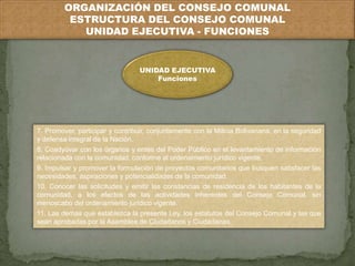 ORGANIZACIÓN DEL CONSEJO COMUNAL 
ESTRUCTURA DEL CONSEJO COMUNAL 
UNIDAD EJECUTIVA - FUNCIONES 
UNIDAD EJECUTIVA 
Funciones 
7. Promover, participar y contribuir, conjuntamente con la Milicia Bolivariana, en la seguridad 
y defensa integral de la Nación. 
8. Coadyuvar con los órganos y entes del Poder Público en el levantamiento de información 
relacionada con la comunidad, conforme al ordenamiento jurídico vigente. 
9. Impulsar y promover la formulación de proyectos comunitarios que busquen satisfacer las 
necesidades, aspiraciones y potencialidades de la comunidad. 
10. Conocer las solicitudes y emitir las constancias de residencia de los habitantes de la 
comunidad, a los efectos de las actividades inherentes del Consejo Comunal, sin 
menoscabo del ordenamiento jurídico vigente. 
11. Las demás que establezca la presente Ley, los estatutos del Consejo Comunal y las que 
sean aprobadas por la Asamblea de Ciudadanos y Ciudadanas. 
 