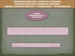 ORGANIZACIÓN DEL CONSEJO COMUNAL 
ESTRUCTURA DEL CONSEJO COMUNAL 
UNIDAD ADMINISTRATIVA Y FINANCIERA - INTEGRANTES 
UNIDAD 
ADMINISTRATIVA Y 
FINANCIERA 
Es la instancia del Consejo Comunal que funciona como un ente de administración, 
ejecución, inversión, crédito, ahorro e intermediación financiera de los recursos y fondos de 
los consejos comunales, de acuerdo a las decisiones y aprobaciones de la Asamblea de 
Ciudadanos y Ciudadanas, privilegiando el interés social sobre la acumulación de capital. 
Estará integrada por cinco habitantes de la comunidad, electos o electas 
a través de un proceso de elección popular. 
 