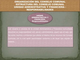 ORGANIZACIÓN DEL CONSEJO COMUNAL 
ESTRUCTURA DEL CONSEJO COMUNAL 
UNIDAD ADMINISTRATIVA Y FINANCIERA - 
RESPONSABILIDADES 
UNIDAD 
ADMINISTRATIVA Y 
FINANCIERA 
Responsabilidades 
Los voceros o voceras de la Unidad Administrativa y Financiera Comunitaria 
incurrirán en responsabilidad civil, penal y administrativa, según sea el caso, por 
los actos, hechos u omisiones que alteren el destino de los recursos del Consejo 
Comunal, por lo cual serán sancionados conforme a las leyes que regulen la 
materia. 
 