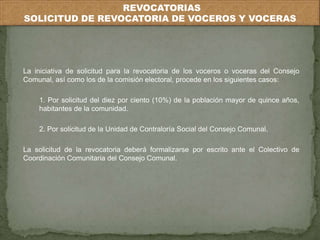 REVOCATORIAS 
SOLICITUD DE REVOCATORIA DE VOCEROS Y VOCERAS 
La iniciativa de solicitud para la revocatoria de los voceros o voceras del Consejo 
Comunal, así como los de la comisión electoral, procede en los siguientes casos: 
1. Por solicitud del diez por ciento (10%) de la población mayor de quince años, 
habitantes de la comunidad. 
2. Por solicitud de la Unidad de Contraloría Social del Consejo Comunal. 
La solicitud de la revocatoria deberá formalizarse por escrito ante el Colectivo de 
Coordinación Comunitaria del Consejo Comunal. 
 
