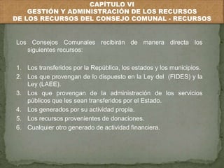 CAPÍTULO VI 
GESTIÓN Y ADMINISTRACIÓN DE LOS RECURSOS 
DE LOS RECURSOS DEL CONSEJO COMUNAL - RECURSOS 
Los Consejos Comunales recibirán de manera directa los 
siguientes recursos: 
1. Los transferidos por la República, los estados y los municipios. 
2. Los que provengan de lo dispuesto en la Ley del (FIDES) y la 
Ley (LAEE). 
3. Los que provengan de la administración de los servicios 
públicos que les sean transferidos por el Estado. 
4. Los generados por su actividad propia. 
5. Los recursos provenientes de donaciones. 
6. Cualquier otro generado de actividad financiera. 
 
