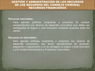 GESTIÓN Y ADMINISTRACIÓN DE LOS RECURSOS 
DE LOS RECURSOS DEL CONSEJO COMUNAL 
RECURSOS FINANCIEROS 
Recursos retornables: 
Para ejecutar políticas, programas y proyectos de carácter 
socioproductivo con alcance de desarrollo comunitario que deben ser 
reintegrados al órgano o ente financiero mediante acuerdos entre los 
partes. 
Recursos no retornables: 
Para ejecutar políticas, programas y proyectos con alcance de 
desarrollo comunitario, que tienen características de donación, 
asignación o adjudicación y no se reintegran al órgano o ente financiero 
y a la Unidad Administrativa y Financiera Comunitaria. 
 