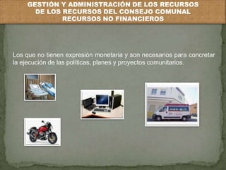 GESTIÓN Y ADMINISTRACIÓN DE LOS RECURSOS 
DE LOS RECURSOS DEL CONSEJO COMUNAL 
RECURSOS NO FINANCIEROS 
Los que no tienen expresión monetaria y son necesarios para concretar 
la ejecución de las políticas, planes y proyectos comunitarios. 
 