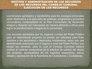 GESTIÓN Y ADMINISTRACIÓN DE LOS RECURSOS 
DE LOS RECURSOS DEL CONSEJO COMUNAL 
EJECUCIÓN DE LOS RECURSOS 
Los recursos aprobados y transferidos para los consejos comunales 
serán destinados a la ejecución de políticas, programas y proyectos 
comunitarios contemplados en el Plan Comunitario de Desarrollo 
Integral y deberán ser manejados de manera eficiente y eficaz para 
lograr la transformación integral de la comunidad. 
Los recursos aprobados por los órganos o entes del Poder Público 
para un determinado proyecto no podrán ser utilizados para fines 
distintos a los aprobados y destinados inicialmente, salvo que sea 
debidamente autorizado por el órgano o ente del Poder Público que 
otorgó los recursos, para lo cual el Consejo Comunal deberá 
motivar el carácter excepcional de la solicitud de cambio del objeto 
del proyecto, acompañada de los soportes respectivos, previo 
debate y aprobación de la Asamblea de Ciudadanos y Ciudadanas. 
 
