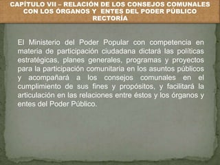 CAPÍTULO VII – RELACIÓN DE LOS CONSEJOS COMUNALES 
CON LOS ÓRGANOS Y ENTES DEL PODER PÚBLICO 
RECTORÍA 
El Ministerio del Poder Popular con competencia en 
materia de participación ciudadana dictará las políticas 
estratégicas, planes generales, programas y proyectos 
para la participación comunitaria en los asuntos públicos 
y acompañará a los consejos comunales en el 
cumplimiento de sus fines y propósitos, y facilitará la 
articulación en las relaciones entre éstos y los órganos y 
entes del Poder Público. 
 