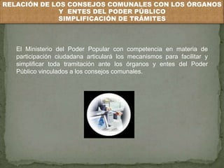 RELACIÓN DE LOS CONSEJOS COMUNALES CON LOS ÓRGANOS 
Y ENTES DEL PODER PÚBLICO 
SIMPLIFICACIÓN DE TRÁMITES 
El Ministerio del Poder Popular con competencia en materia de 
participación ciudadana articulará los mecanismos para facilitar y 
simplificar toda tramitación ante los órganos y entes del Poder 
Público vinculados a los consejos comunales. 
 