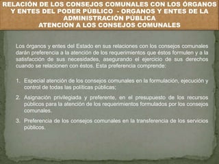 RELACIÓN DE LOS CONSEJOS COMUNALES CON LOS ÓRGANOS 
Y ENTES DEL PODER PÚBLICO - ORGANOS Y ENTES DE LA 
ADMINISTRACIÓN PÚBLICA 
ATENCIÓN A LOS CONSEJOS COMUNALES 
Los órganos y entes del Estado en sus relaciones con los consejos comunales 
darán preferencia a la atención de los requerimientos que éstos formulen y a la 
satisfacción de sus necesidades, asegurando el ejercicio de sus derechos 
cuando se relacionen con éstos. Esta preferencia comprende: 
1. Especial atención de los consejos comunales en la formulación, ejecución y 
control de todas las políticas públicas; 
2. Asignación privilegiada y preferente, en el presupuesto de los recursos 
públicos para la atención de los requerimientos formulados por los consejos 
comunales. 
3. Preferencia de los consejos comunales en la transferencia de los servicios 
públicos. 
 
