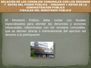 RELACIÓN DE LOS CONSEJOS COMUNALES CON LOS ÓRGANOS 
Y ENTES DEL PODER PÚBLICO - ORGANOS Y ENTES DE LA 
ADMINISTRACIÓN PÚBLICA 
FISCALES DEL MINISTERIO PÚBLICO 
El Ministerio Público debe contar con fiscales 
especializados para atender las denuncias y acciones 
interpuestas, relacionadas con los consejos comunales, 
que se deriven directa o indirectamente del ejercicio del 
derecho a la participación. 
 