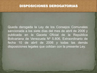 DISPOSICIONES DEROGATORIAS 
Queda derogada la Ley de los Consejos Comunales 
sancionada a los siete días del mes de abril de 2006 y 
publicada en la Gaceta Oficial de la República 
Bolivariana de Venezuela Nº 5.806, Extraordinario de 
fecha 10 de abril de 2006 y todas las demás 
disposiciones legales que colidan con la presente Ley. 
 