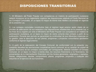 DISPOSICIONES TRANSITORIAS 
1.- El Ministerio del Poder Popular con competencia en materia de participación ciudadana 
deberá incorporar en su reglamento orgánico las disposiciones relativas al Fondo Nacional de 
los Consejos Comunales, en un lapso no mayor de treinta días hábiles a la entrada en vigencia 
de la presente Ley. 
2.- Los consejos comunales constituidos bajo el régimen legal anterior serán objeto de un 
proceso de adecuación de sus estatutos a las disposiciones establecidas en la presente Ley, a 
los fines de su registro por ante el Ministerio del Poder Popular con competencia en materia de 
participación ciudadana, en un lapso no mayor de ciento ochenta días contado a partir de su 
publicación. Durante ese período se garantizará la continuidad de sus diferentes instancias en 
su gestión, para la ejecución de sus planes, programas y proyectos comunitarios aprobados 
conforme al régimen legal anterior. 
3.- A partir de la adecuación del Consejo Comunal; de conformidad con la presente Ley, 
quedarán disueltas las asociaciones cooperativas banco comunal, en su carácter de unidad de 
gestión financiera de los consejos comunales; por consiguiente, deberán transferir al Consejo 
Comunal, en un lapso no mayor a treinta días, los recursos financieros y no financieros, los 
provenientes de la intermediación financiera con los fondos generados, asignados o captados, 
bienes, obligaciones, deudas, compromisos, planes, programas, proyectos y cualquier otro 
adquirido en el ejercicio de sus funciones. 
 