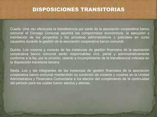 DISPOSICIONES TRANSITORIAS 
Cuarta. Una vez efectuada la transferencia por parte de la asociación cooperativa banco 
comunal el Consejo Comunal asumirá los compromisos económicos, la ejecución y 
tramitación de los proyectos y los procesos administrativos y judiciales en curso 
causados durante la gestión de la asociación cooperativa banco comunal. 
Quinta. Los voceros y voceras de las instancias de gestión financiera de la asociación 
cooperativa banco comunal serán responsables civil, penal y administrativamente 
conforme a la ley, por la omisión, retardo e incumplimiento de la transferencia indicada en 
la disposición transitoria tercera. 
Sexta. Los y las integrantes de las instancias de gestión financiera de la asociación 
cooperativa banco comunal mantendrán su condición de voceros y voceras en la Unidad 
Administrativa y Financiera Comunitaria a los efectos del cumplimiento de la continuidad 
del período para los cuales fueron electos y electas. 
 
