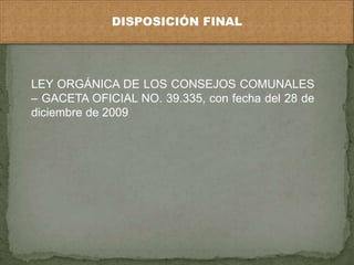DISPOSICIÓN FINAL 
LEY ORGÁNICA DE LOS CONSEJOS COMUNALES 
– GACETA OFICIAL NO. 39.335, con fecha del 28 de 
diciembre de 2009 
