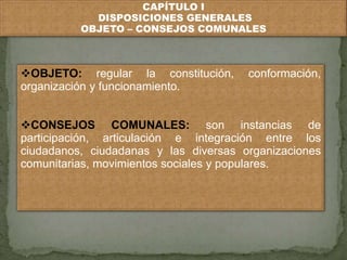 CAPÍTULO I 
DISPOSICIONES GENERALES 
OBJETO – CONSEJOS COMUNALES 
OBJETO: regular la constitución, conformación, 
organización y funcionamiento. 
CONSEJOS COMUNALES: son instancias de 
participación, articulación e integración entre los 
ciudadanos, ciudadanas y las diversas organizaciones 
comunitarias, movimientos sociales y populares. 
 