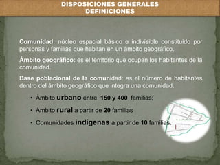 DISPOSICIONES GENERALES 
DEFINICIONES 
Comunidad: núcleo espacial básico e indivisible constituido por 
personas y familias que habitan en un ámbito geográfico. 
Ámbito geográfico: es el territorio que ocupan los habitantes de la 
comunidad. 
Base poblacional de la comunidad: es el número de habitantes 
dentro del ámbito geográfico que integra una comunidad. 
• Ámbito urbano entre 150 y 400 familias; 
• Ámbito rural a partir de 20 familias 
• Comunidades indígenas a partir de 10 familias. 
 
