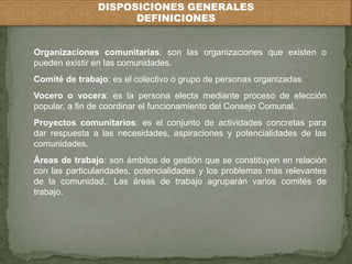 DISPOSICIONES GENERALES 
DEFINICIONES 
Organizaciones comunitarias: son las organizaciones que existen o 
pueden existir en las comunidades. 
Comité de trabajo: es el colectivo o grupo de personas organizadas. 
Vocero o vocera: es la persona electa mediante proceso de elección 
popular, a fin de coordinar el funcionamiento del Consejo Comunal. 
Proyectos comunitarios: es el conjunto de actividades concretas para 
dar respuesta a las necesidades, aspiraciones y potencialidades de las 
comunidades. 
Áreas de trabajo: son ámbitos de gestión que se constituyen en relación 
con las particularidades, potencialidades y los problemas más relevantes 
de la comunidad.. Las áreas de trabajo agruparán varios comités de 
trabajo. 
 