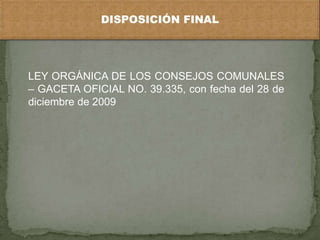 DISPOSICIÓN FINAL




LEY ORGÁNICA DE LOS CONSEJOS COMUNALES
– GACETA OFICIAL NO. 39.335, con fecha del 28 de
diciembre de 2009
 