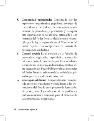 10 Leyes del Poder Popular
Comunidad organizada:5.	 Constituida por las
expresiones organizativas populares, consejos de
trabajadores y trabajadoras, de campesinos y cam-
pesinas, de pescadores y pescadoras y cualquier
otra organización social de base, articulada a una
instancia del Poder Popular debidamente recono-
cida por la ley y registrada en el Ministerio del
Poder Popular con competencia en materia de
participación ciudadana.
Control social:6.	 Es el ejercicio de la función de
prevención, vigilancia, supervisión, acompaña-
miento y control, practicado por los ciudadanos
y ciudadanas de manera individual o colectiva so-
bre la gestión del Poder Público y de las instancias
del Poder Popular, así como de las actividades pri-
vadas que afecten el interés colectivo.
Corresponsabilidad:7.	 Responsabilidad compar-
tida entre los ciudadanos y ciudadanas y las ins-
tituciones del Estado en el proceso de formación,
ejecución, control y evaluación de la gestión so-
cial, comunitaria y comunal, para el bienestar de
las comunidades organizadas.
 