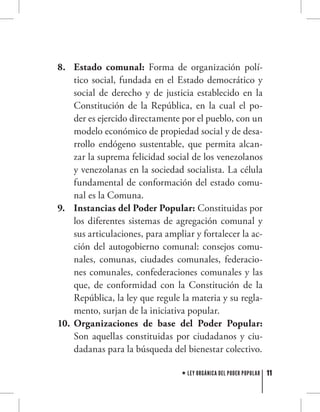 11LEY ORGÁNICA DEL PODER POPULAR
Estado comunal:8.	 Forma de organización polí-
tico social, fundada en el Estado democrático y
social de derecho y de justicia establecido en la
Constitución de la República, en la cual el po-
der es ejercido directamente por el pueblo, con un
modelo económico de propiedad social y de desa-
rrollo endógeno sustentable, que permita alcan-
zar la suprema felicidad social de los venezolanos
y venezolanas en la sociedad socialista. La célula
fundamental de conformación del estado comu-
nal es la Comuna.
Instancias del Poder Popular:9.	 Constituidas por
los diferentes sistemas de agregación comunal y
sus articulaciones, para ampliar y fortalecer la ac-
ción del autogobierno comunal: consejos comu-
nales, comunas, ciudades comunales, federacio-
nes comunales, confederaciones comunales y las
que, de conformidad con la Constitución de la
República, la ley que regule la materia y su regla-
mento, surjan de la iniciativa popular.
Organizaciones de base del Poder Popular:10.	
Son aquellas constituidas por ciudadanos y ciu-
dadanas para la búsqueda del bienestar colectivo.
 