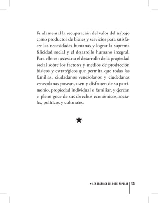 13LEY ORGÁNICA DEL PODER POPULAR
fundamental la recuperación del valor del trabajo
como productor de bienes y servicios para satisfa-
cer las necesidades humanas y lograr la suprema
felicidad social y el desarrollo humano integral.
Para ello es necesario el desarrollo de la propiedad
social sobre los factores y medios de producción
básicos y estratégicos que permita que todas las
familias, ciudadanos venezolanos y ciudadanas
venezolanas posean, usen y disfruten de su patri-
monio, propiedad individual o familiar, y ejerzan
el pleno goce de sus derechos económicos, socia-
les, políticos y culturales.
 