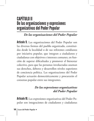 14 Leyes del Poder Popular
De las organizaciones del Poder Popular
Artículo 9. Las organizaciones del Poder Popular son
las diversas formas del pueblo organizado, constitui-
das desde la localidad o de sus referentes cotidianos
por iniciativa popular, que integran a ciudadanos y
ciudadanas con objetivos e intereses comunes, en fun-
ción de superar dificultades y promover el bienestar
colectivo, para que las personas involucradas asuman
sus derechos, deberes y desarrollen niveles superiores
de conciencia política. Las organizaciones del Poder
Popular actuarán democráticamente y procurarán el
consenso popular entre sus integrantes.
De las expresiones organizativas
del Poder Popular
Artículo 10. Las expresiones organizativas del Poder Po-
pular son integraciones de ciudadanos y ciudadanas
CAPÍTULO II
De las organizaciones y expresiones
organizativas del Poder Popular
 
