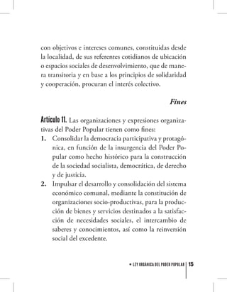 15LEY ORGÁNICA DEL PODER POPULAR
con objetivos e intereses comunes, constituidas desde
la localidad, de sus referentes cotidianos de ubicación
o espacios sociales de desenvolvimiento, que de mane-
ra transitoria y en base a los principios de solidaridad
y cooperación, procuran el interés colectivo.
Fines
Artículo 11. Las organizaciones y expresiones organiza-
tivas del Poder Popular tienen como fines:
Consolidar la democracia participativa y protagó-1.	
nica, en función de la insurgencia del Poder Po-
pular como hecho histórico para la construcción
de la sociedad socialista, democrática, de derecho
y de justicia.
Impulsar el desarrollo y consolidación del sistema2.	
económico comunal, mediante la constitución de
organizaciones socio-productivas, para la produc-
ción de bienes y servicios destinados a la satisfac-
ción de necesidades sociales, el intercambio de
saberes y conocimientos, así como la reinversión
social del excedente.
 