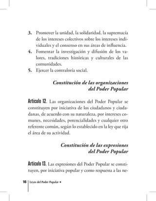16 Leyes del Poder Popular
Promover la unidad, la solidaridad, la supremacía3.	
de los intereses colectivos sobre los intereses indi-
viduales y el consenso en sus áreas de influencia.
Fomentar la investigación y difusión de los va-4.	
lores, tradiciones históricas y culturales de las
comunidades.
Ejercer la contraloría social.5.	
Constitución de las organizaciones
del Poder Popular
Artículo 12. Las organizaciones del Poder Popular se
constituyen por iniciativa de los ciudadanos y ciuda-
danas, de acuerdo con su naturaleza, por intereses co-
munes, necesidades, potencialidades y cualquier otro
referente común, según lo establecido en la ley que rija
el área de su actividad.
Constitución de las expresiones
del Poder Popular
Artículo 13. Las expresiones del Poder Popular se consti-
tuyen, por iniciativa popular y como respuesta a las ne-
 