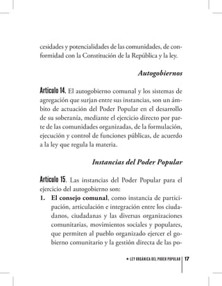17LEY ORGÁNICA DEL PODER POPULAR
cesidades y potencialidades de las comunidades, de con-
formidad con la Constitución de la República y la ley.
Autogobiernos
Articulo 14. El autogobierno comunal y los sistemas de
agregación que surjan entre sus instancias, son un ám-
bito de actuación del Poder Popular en el desarrollo
de su soberanía, mediante el ejercicio directo por par-
te de las comunidades organizadas, de la formulación,
ejecución y control de funciones públicas, de acuerdo
a la ley que regula la materia.
Instancias del Poder Popular
Artículo 15. Las instancias del Poder Popular para el
ejercicio del autogobierno son:
El consejo comunal1.	 , como instancia de partici-
pación, articulación e integración entre los ciuda-
danos, ciudadanas y las diversas organizaciones
comunitarias, movimientos sociales y populares,
que permiten al pueblo organizado ejercer el go-
bierno comunitario y la gestión directa de las po-
 